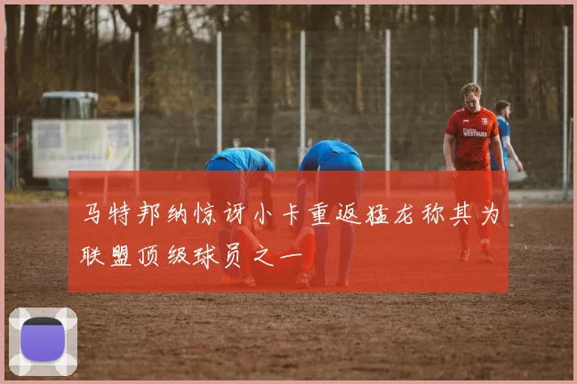 马特邦纳惊讶小卡重返猛龙称其为联盟顶级球员之一