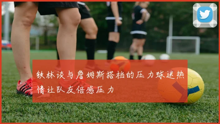 铁林谈与詹姆斯搭档的压力球迷热情让队友倍感压力