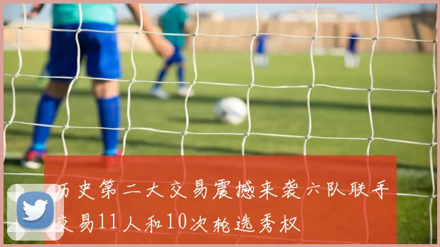 历史第二大交易震撼来袭六队联手交易11人和10次轮选秀权