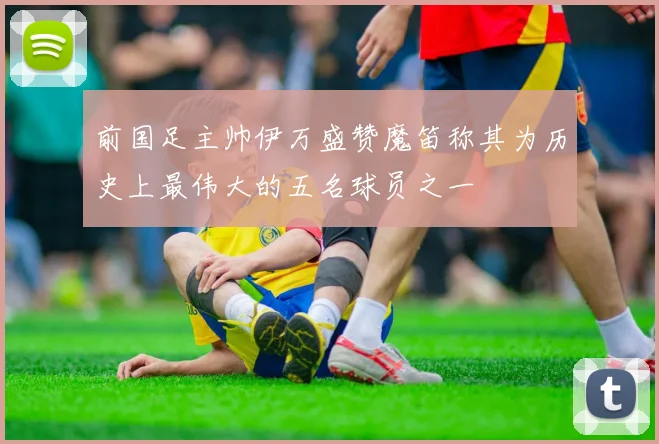 前国足主帅伊万盛赞魔笛称其为历史上最伟大的五名球员之一