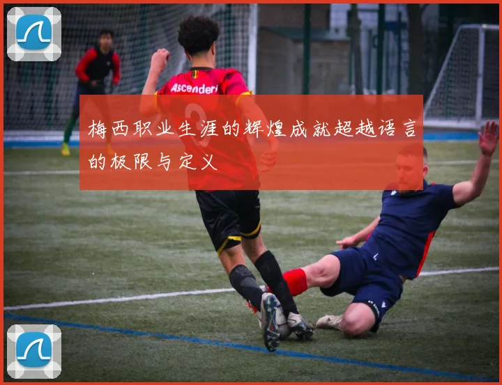 梅西职业生涯的辉煌成就超越语言的极限与定义
