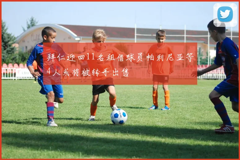拜仁迎回11名租借球员帕利尼亚等4人或将被转手出售
