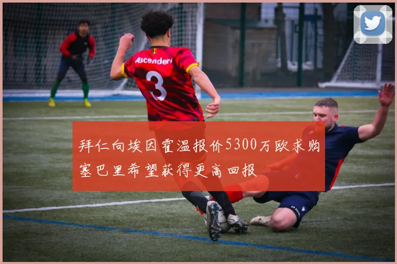 拜仁向埃因霍温报价5300万欧求购塞巴里希望获得更高回报