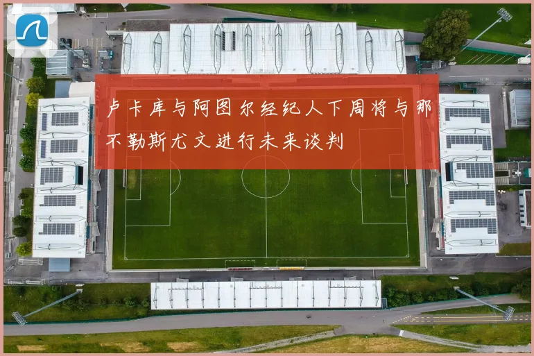 卢卡库与阿图尔经纪人下周将与那不勒斯尤文进行未来谈判