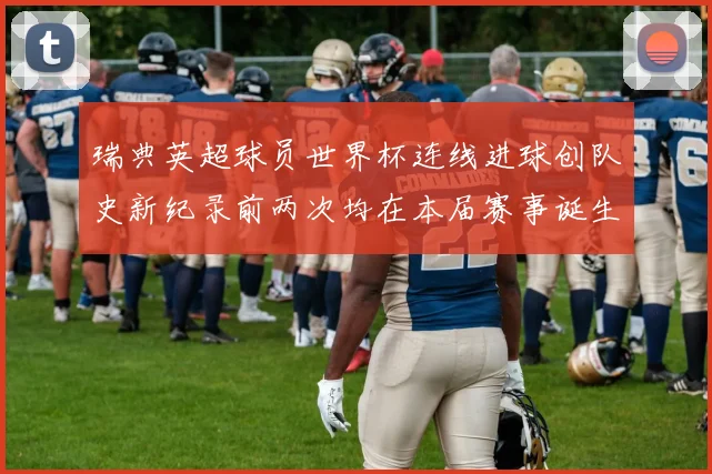瑞典英超球员世界杯连线进球创队史新纪录前两次均在本届赛事诞生