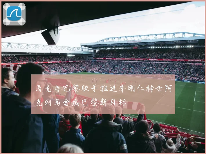 马竞与巴黎联手推进李刚仁转会阿克利乌舍成巴黎新目标