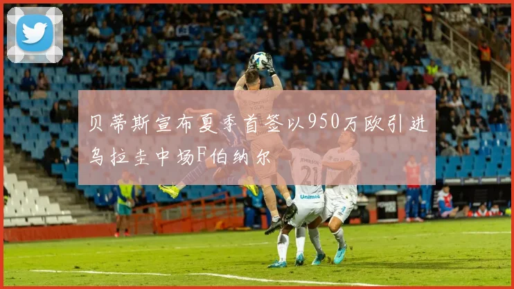 贝蒂斯宣布夏季首签以950万欧引进乌拉圭中场F伯纳尔