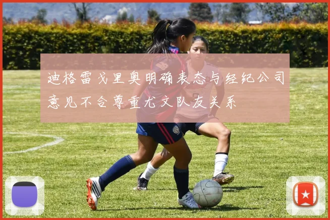 迪格雷戈里奥明确表态与经纪公司意见不合尊重尤文队友关系